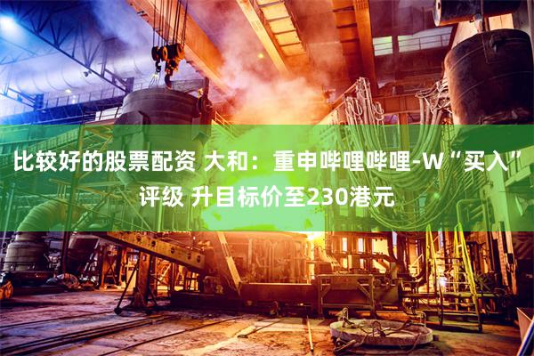 比较好的股票配资 大和：重申哔哩哔哩-W“买入”评级 升目标价至230港元