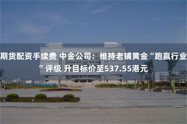 期货配资手续费 中金公司：维持老铺黄金“跑赢行业”评级 升目标价至537.55港元