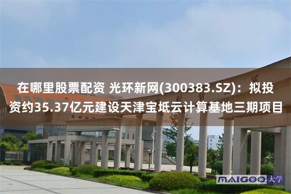 在哪里股票配资 光环新网(300383.SZ)：拟投资约35.37亿元建设天津宝坻云计算基地三期项目