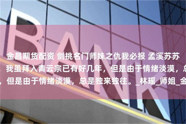金昌期货配资 剑挑名门师妹之仇我必报 孟溪苏苏裴初 我认真回想了一下，我虽拜入青云宗已有好几年，但是由于情绪淡漠，总是独来独往。_林瑶_师姐_金丹