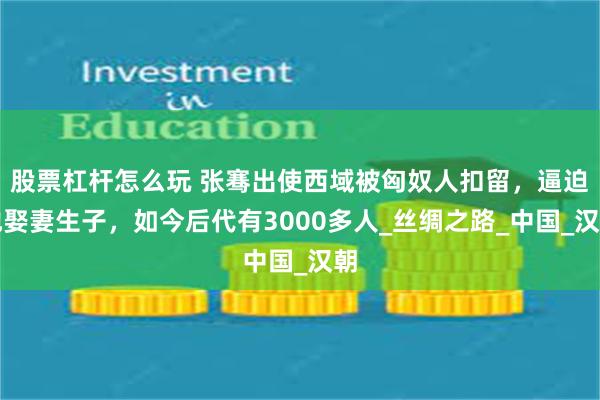 股票杠杆怎么玩 张骞出使西域被匈奴人扣留，逼迫他娶妻生子，如今后代有3000多人_丝绸之路_中国_汉朝