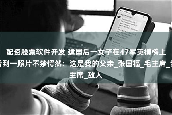配资股票软件开发 建国后一女子在47军英模榜上，看到一照片不禁愕然：这是我的父亲_张国福_毛主席_敌人