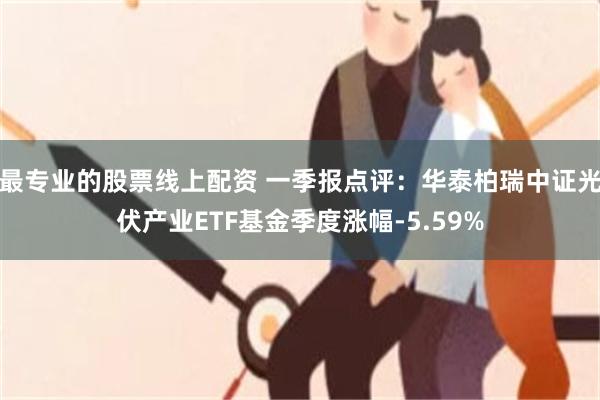 最专业的股票线上配资 一季报点评：华泰柏瑞中证光伏产业ETF基金季度涨幅-5.59%