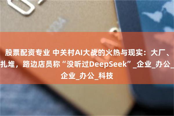 股票配资专业 中关村AI大战的火热与现实：大厂、新贵扎堆，路边店员称“没听过DeepSeek”_企业_办公_科技