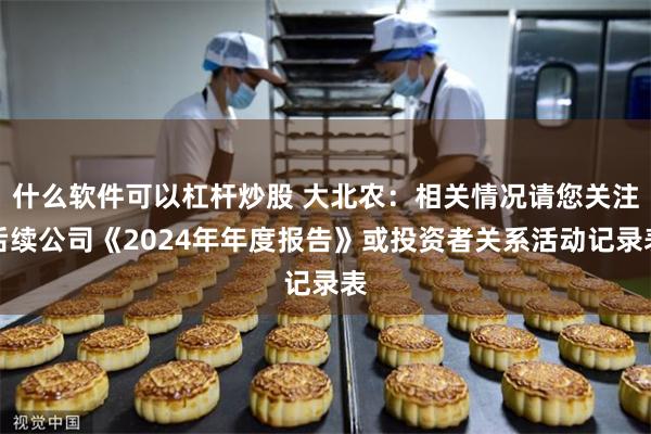 什么软件可以杠杆炒股 大北农：相关情况请您关注后续公司《2024年年度报告》或投资者关系活动记录表