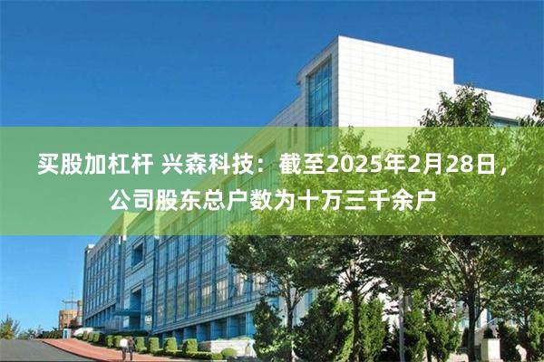 买股加杠杆 兴森科技：截至2025年2月28日，公司股东总户数为十万三千余户