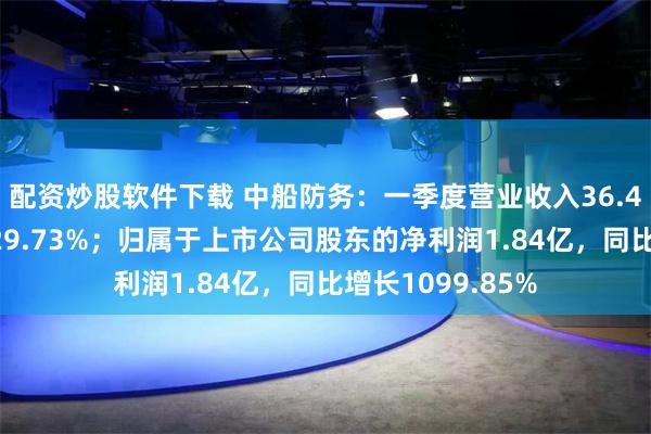 配资炒股软件下载 中船防务：一季度营业收入36.41亿，同比增长29.73%；归属于上市公司股东的净利润1.84亿，同比增长1099.85%