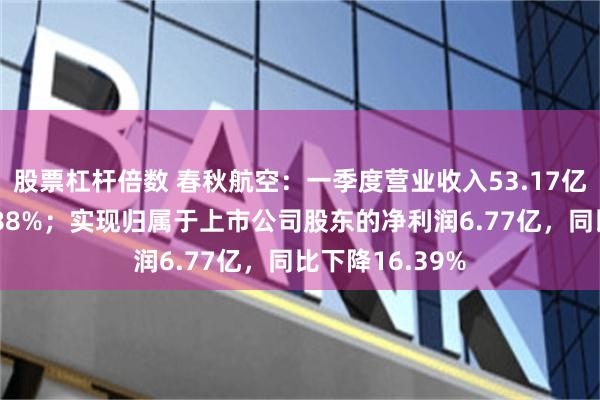 股票杠杆倍数 春秋航空：一季度营业收入53.17亿，同比增长2.88%；实现归属于上市公司股东的净利润6.77亿，同比下降16.39%