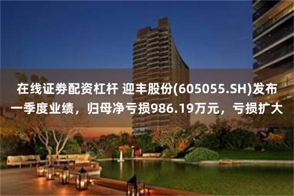 在线证劵配资杠杆 迎丰股份(605055.SH)发布一季度业绩，归母净亏损986.19万元，亏损扩大