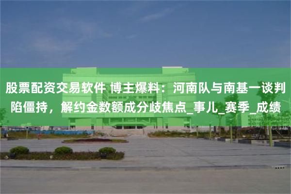 股票配资交易软件 博主爆料：河南队与南基一谈判陷僵持，解约金数额成分歧焦点_事儿_赛季_成绩