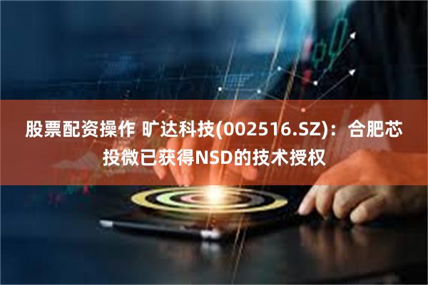 股票配资操作 旷达科技(002516.SZ)：合肥芯投微已获得NSD的技术授权