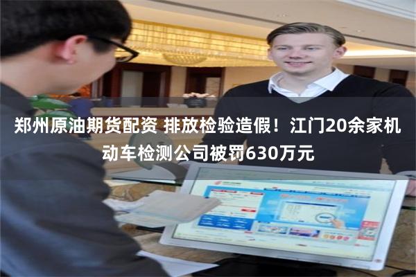 郑州原油期货配资 排放检验造假！江门20余家机动车检测公司被罚630万元