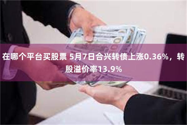 在哪个平台买股票 5月7日合兴转债上涨0.36%，转股溢价率13.9%