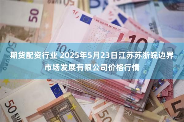 期货配资行业 2025年5月23日江苏苏浙皖边界市场发展有限公司价格行情