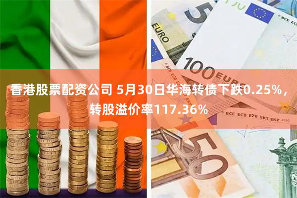 香港股票配资公司 5月30日华海转债下跌0.25%，转股溢价率117.36%