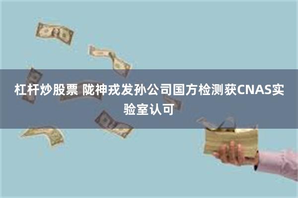 杠杆炒股票 陇神戎发孙公司国方检测获CNAS实验室认可