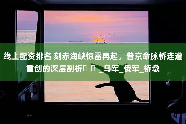 线上配资排名 刻赤海峡惊雷再起，普京命脉桥连遭重创的深层剖析​​_乌军_俄军_桥墩