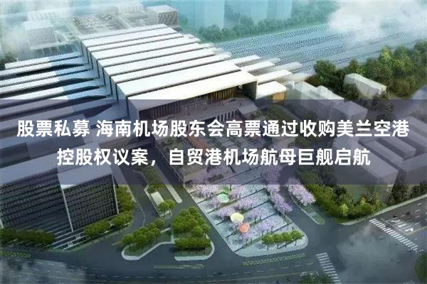 股票私募 海南机场股东会高票通过收购美兰空港控股权议案，自贸港机场航母巨舰启航