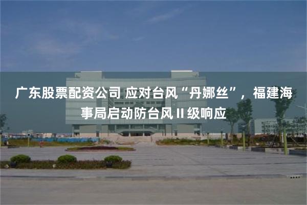 广东股票配资公司 应对台风“丹娜丝”，福建海事局启动防台风Ⅱ级响应
