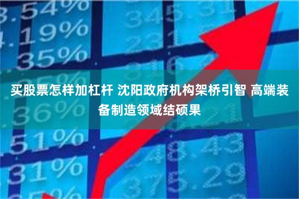 买股票怎样加杠杆 沈阳政府机构架桥引智 高端装备制造领域结硕果