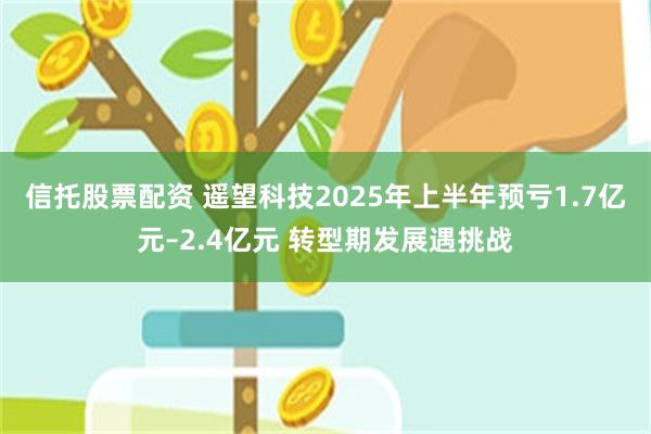 信托股票配资 遥望科技2025年上半年预亏1.7亿元–2.4亿元 转型期发展遇挑战