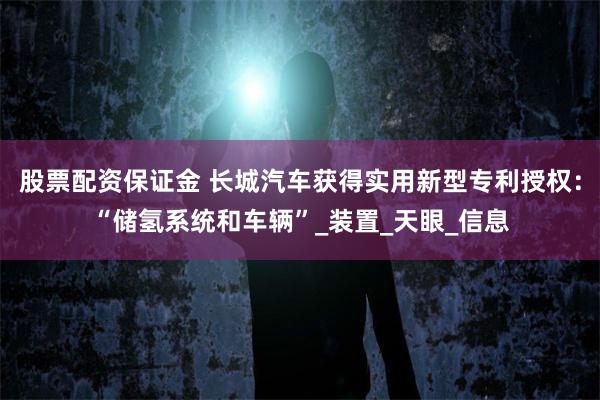 股票配资保证金 长城汽车获得实用新型专利授权：“储氢系统和车辆”_装置_天眼_信息
