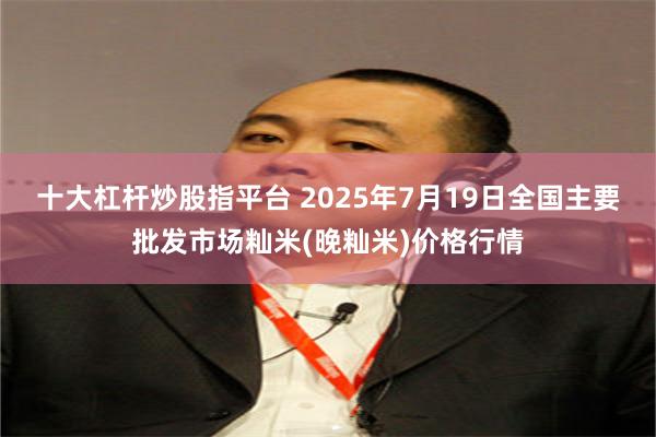 十大杠杆炒股指平台 2025年7月19日全国主要批发市场籼米(晚籼米)价格行情