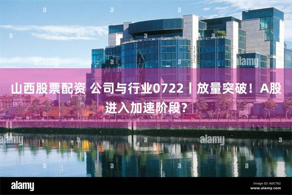 山西股票配资 公司与行业0722丨放量突破！A股进入加速阶段？