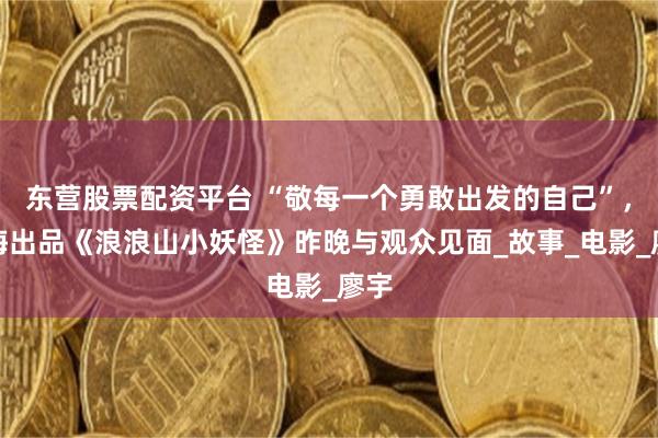 东营股票配资平台 “敬每一个勇敢出发的自己”，上海出品《浪浪山小妖怪》昨晚与观众见面_故事_电影_廖宇