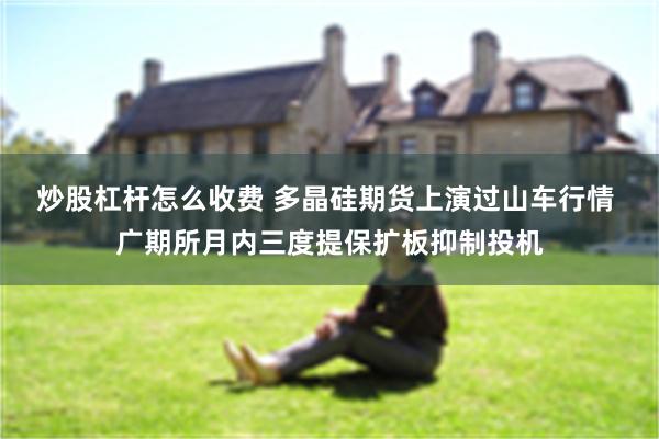 炒股杠杆怎么收费 多晶硅期货上演过山车行情 广期所月内三度提保扩板抑制投机
