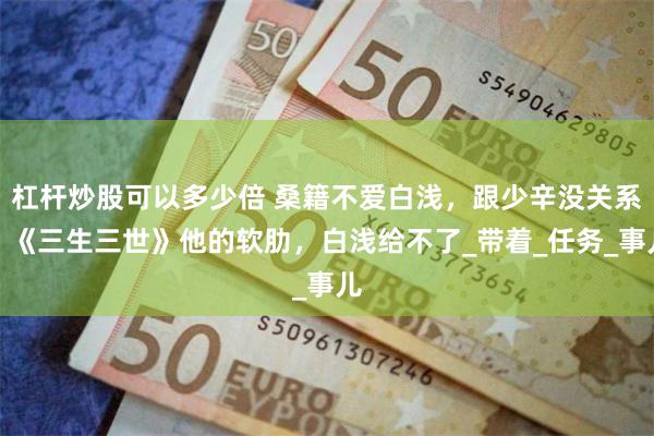 杠杆炒股可以多少倍 桑籍不爱白浅，跟少辛没关系？《三生三世》他的软肋，白浅给不了_带着_任务_事儿