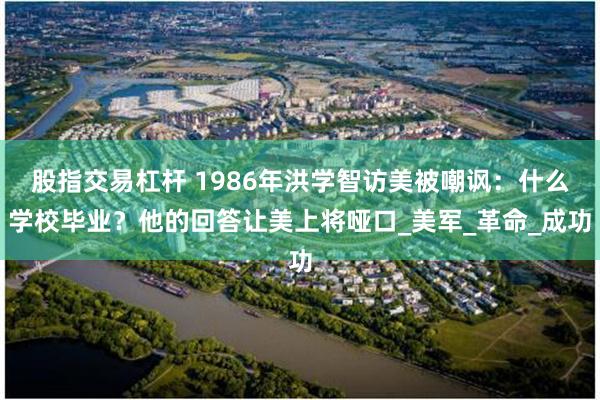 股指交易杠杆 1986年洪学智访美被嘲讽：什么学校毕业？他的回答让美上将哑口_美军_革命_成功