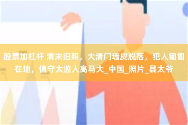 股票加杠杆 清末旧照，大清门墙皮脱落，犯人匍匐在地，值守太监人高马大_中国_照片_县太爷