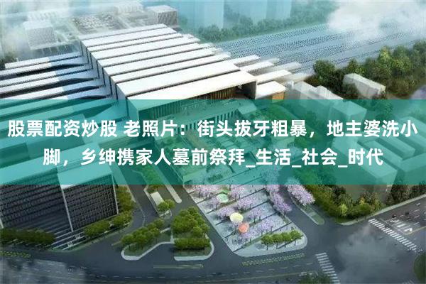 股票配资炒股 老照片：街头拔牙粗暴，地主婆洗小脚，乡绅携家人墓前祭拜_生活_社会_时代