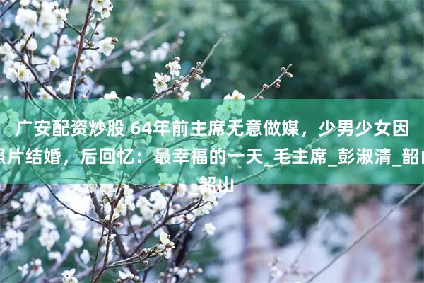 广安配资炒股 64年前主席无意做媒，少男少女因照片结婚，后回忆：最幸福的一天_毛主席_彭淑清_韶山