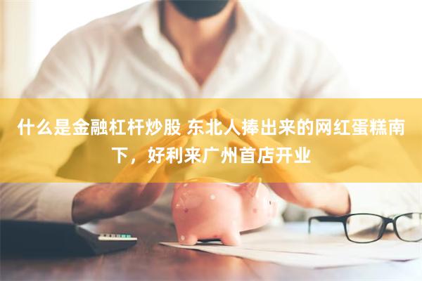 什么是金融杠杆炒股 东北人捧出来的网红蛋糕南下，好利来广州首店开业