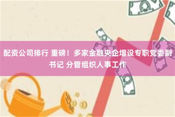 配资公司排行 重磅！多家金融央企增设专职党委副书记 分管组织人事工作
