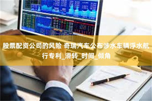 股票配资公司的风险 奇瑞汽车公布涉水车辆浮水航行专利_滑转_时间_倾角