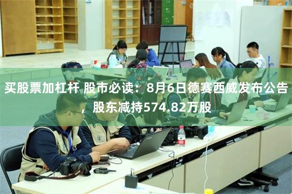 买股票加杠杆 股市必读：8月6日德赛西威发布公告，股东减持574.82万股