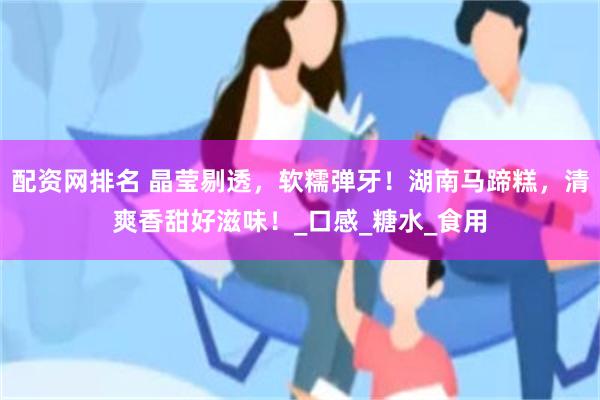 配资网排名 晶莹剔透，软糯弹牙！湖南马蹄糕，清爽香甜好滋味！_口感_糖水_食用