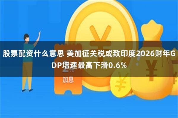 股票配资什么意思 美加征关税或致印度2026财年GDP增速最高下滑0.6%