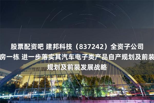 股票配资吧 建邦科技（837242）全资子公司拟购买厂房一栋 进一步落实其汽车电子类产品自产规划及前装发展战略