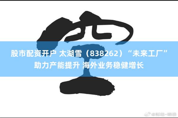 股市配资开户 太湖雪（838262）“未来工厂”助力产能提升 海外业务稳健增长