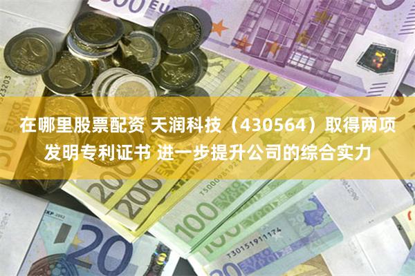 在哪里股票配资 天润科技（430564）取得两项发明专利证书 进一步提升公司的综合实力