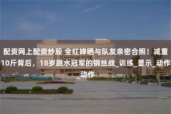配资网上配资炒股 全红婵晒与队友亲密合照！减重10斤背后，18岁跳水冠军的钢丝战_训练_显示_动作