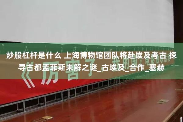 炒股杠杆是什么 上海博物馆团队将赴埃及考古 探寻古都孟菲斯未解之谜_古埃及_合作_塞赫
