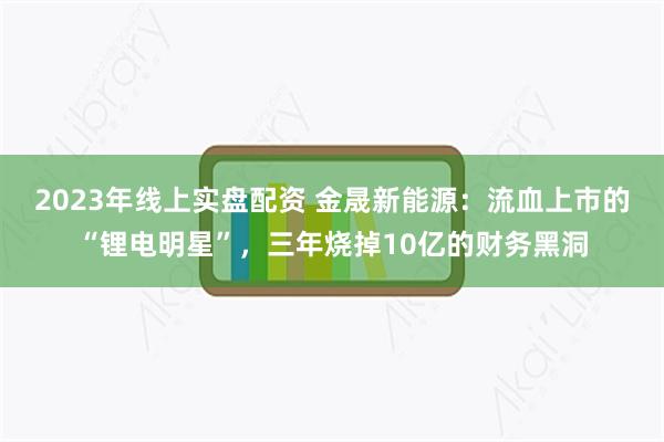 2023年线上实盘配资 金晟新能源：流血上市的“锂电明星”，三年烧掉10亿的财务黑洞