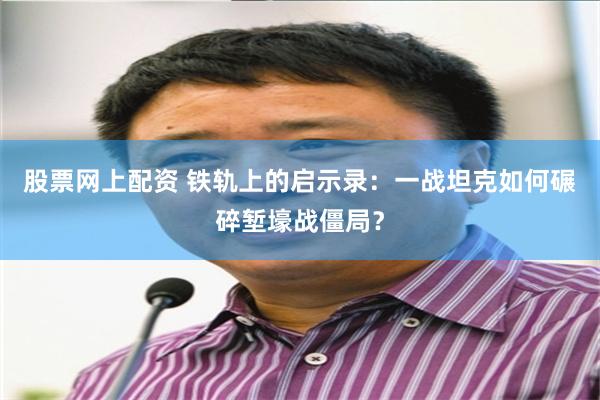 股票网上配资 铁轨上的启示录：一战坦克如何碾碎堑壕战僵局？