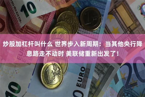 炒股加杠杆叫什么 世界步入新周期：当其他央行降息路走不动时 美联储重新出发了！