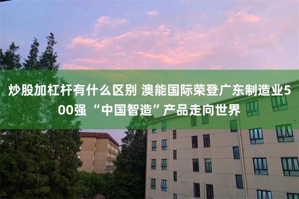 炒股加杠杆有什么区别 澳能国际荣登广东制造业500强 “中国智造”产品走向世界